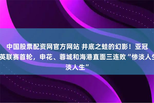 中国股票配资网官方网站 井底之蛙的幻影！亚冠精英联赛首轮，申花、蓉城和海港直面三连败“惨淡人生”