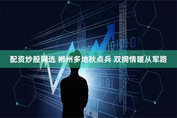 配资炒股网选 郴州多地秋点兵 双拥情暖从军路