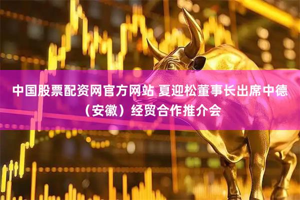 中国股票配资网官方网站 夏迎松董事长出席中德（安徽）经贸合作推介会