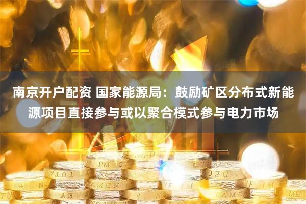 南京开户配资 国家能源局：鼓励矿区分布式新能源项目直接参与或以聚合模式参与电力市场