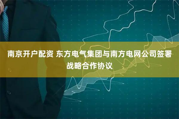 南京开户配资 东方电气集团与南方电网公司签署战略合作协议