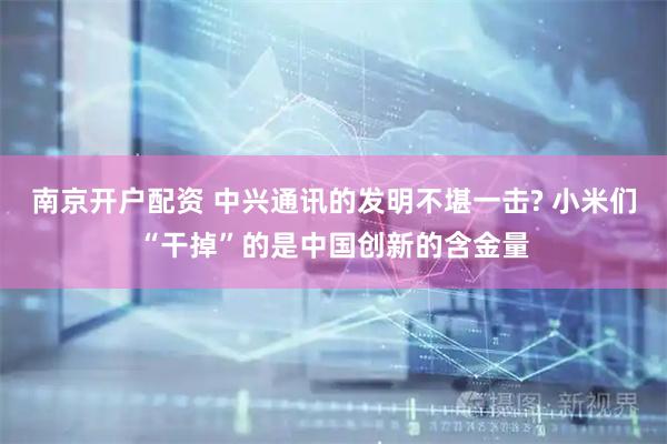 南京开户配资 中兴通讯的发明不堪一击? 小米们“干掉”的是中国创新的含金量