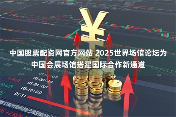 中国股票配资网官方网站 2025世界场馆论坛为中国会展场馆搭建国际合作新通道
