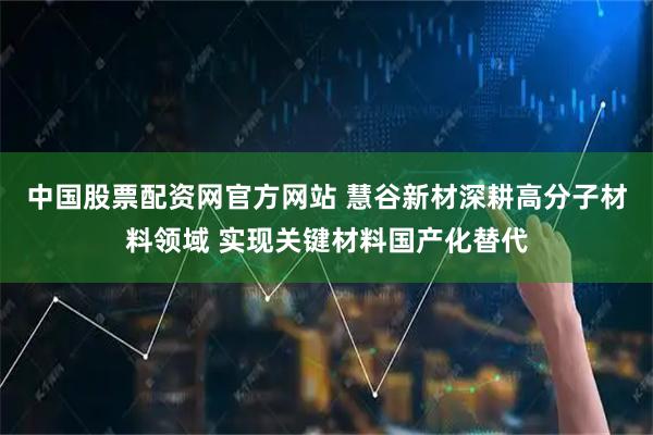 中国股票配资网官方网站 慧谷新材深耕高分子材料领域 实现关键材料国产化替代