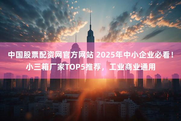 中国股票配资网官方网站 2025年中小企业必看！小三箱厂家TOP5推荐，工业商业通用