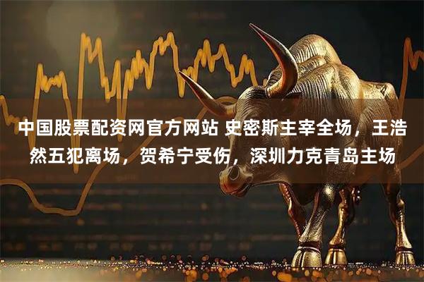中国股票配资网官方网站 史密斯主宰全场，王浩然五犯离场，贺希宁受伤，深圳力克青岛主场
