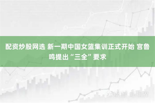 配资炒股网选 新一期中国女篮集训正式开始 宫鲁鸣提出“三全”要求
