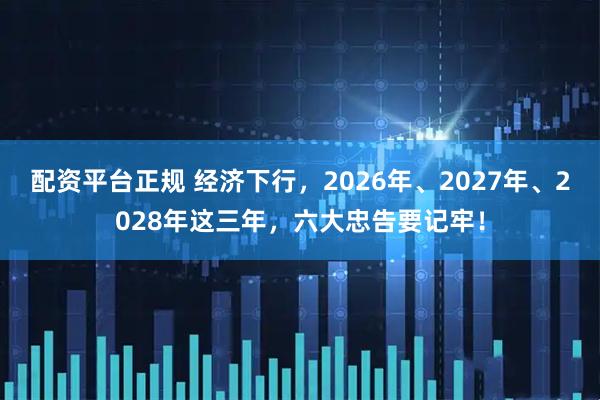配资平台正规 经济下行，2026年、2027年、2028年这三年，六大忠告要记牢！