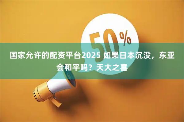国家允许的配资平台2025 如果日本沉没，东亚会和平吗？天大之喜