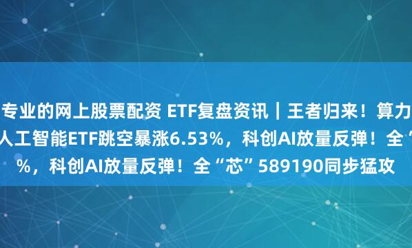 专业的网上股票配资 ETF复盘资讯｜王者归来！算力+应用全爆发！创业板人工智能ETF跳空暴涨6.53%，科创AI放量反弹！全“芯”589190同步猛攻