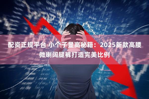 配资正规平台 小个子显高秘籍：2025新款高腰微喇阔腿裤打造完美比例