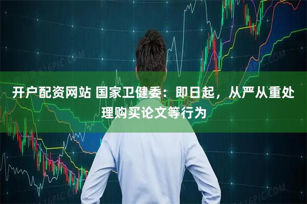 开户配资网站 国家卫健委：即日起，从严从重处理购买论文等行为