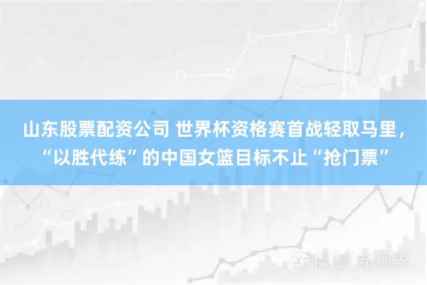 山东股票配资公司 世界杯资格赛首战轻取马里，“以胜代练”的中国女篮目标不止“抢门票”