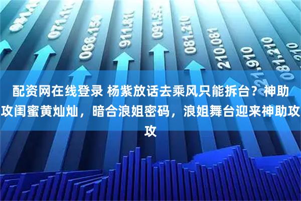 配资网在线登录 杨紫放话去乘风只能拆台？神助攻闺蜜黄灿灿，暗合浪姐密码，浪姐舞台迎来神助攻