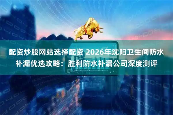 配资炒股网站选择配资 2026年沈阳卫生间防水补漏优选攻略：胜利防水补漏公司深度测评