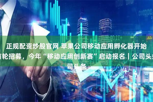 正规配资炒股官网 苹果公司移动应用孵化器开始首轮招募，今年“移动应用创新赛”启动报名｜公司头条