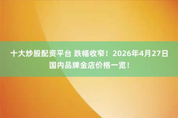 十大炒股配资平台 跌幅收窄！2026年4月27日国内品牌金店价格一览！