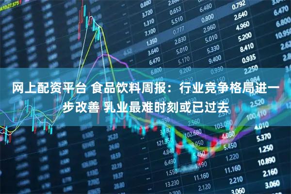 网上配资平台 食品饮料周报：行业竞争格局进一步改善 乳业最难时刻或已过去