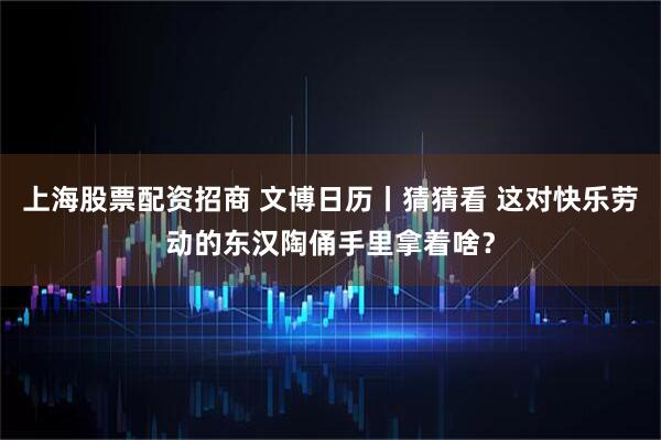 上海股票配资招商 文博日历丨猜猜看 这对快乐劳动的东汉陶俑手里拿着啥？