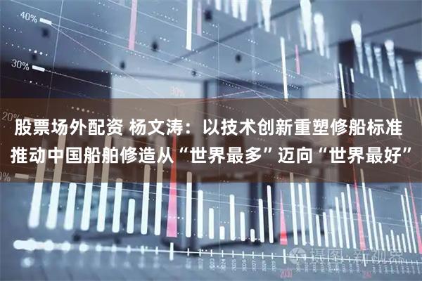 股票场外配资 杨文涛：以技术创新重塑修船标准 推动中国船舶修造从“世界最多”迈向“世界最好”