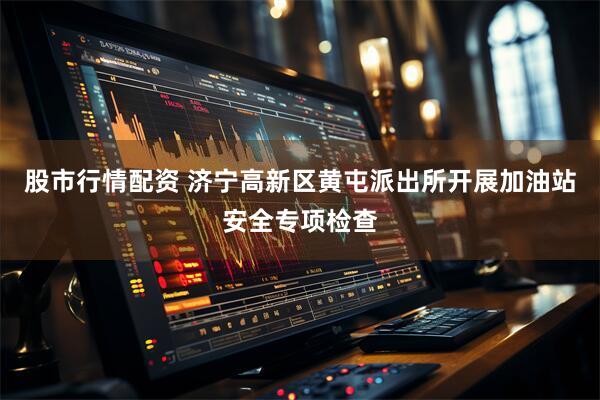 股市行情配资 济宁高新区黄屯派出所开展加油站安全专项检查