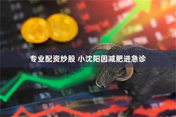 专业配资炒股 小沈阳因减肥进急诊