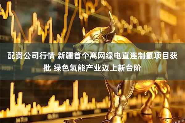 配资公司行情 新疆首个离网绿电直连制氢项目获批 绿色氢能产业迈上新台阶