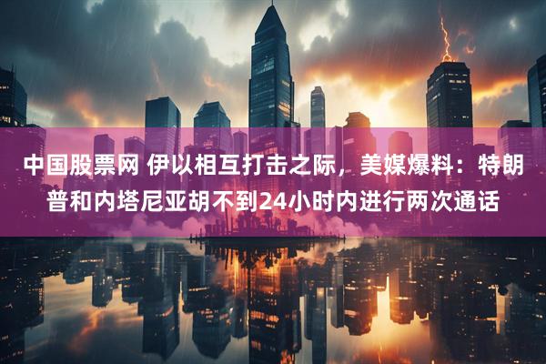 中国股票网 伊以相互打击之际,美媒爆料:特朗普和内塔尼亚胡不到24小时内进行两次通话