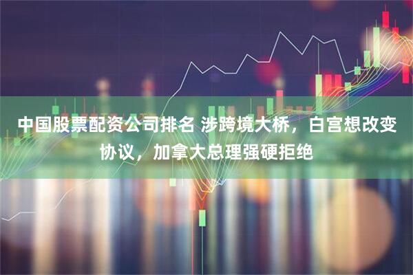 中国股票配资公司排名 涉跨境大桥，白宫想改变协议，加拿大总理强硬拒绝