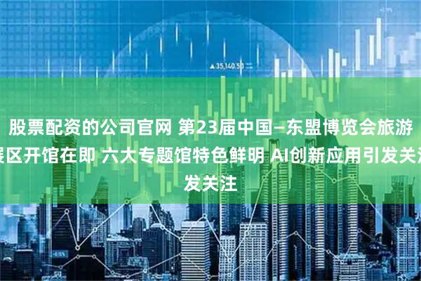 股票配资的公司官网 第23届中国—东盟博览会旅游展区开馆在即 六大专题馆特色鲜明 AI创新应用引发关注